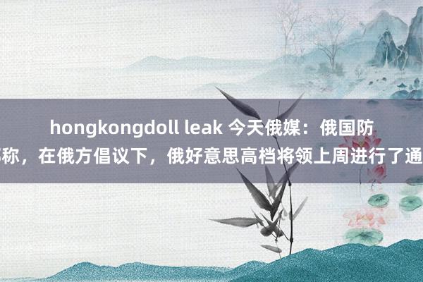 hongkongdoll leak 今天俄媒：俄国防部称，在俄方倡议下，俄好意思高档将领上周进行了通话