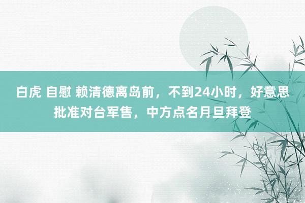 白虎 自慰 赖清德离岛前，不到24小时，好意思批准对台军售，中方点名月旦拜登