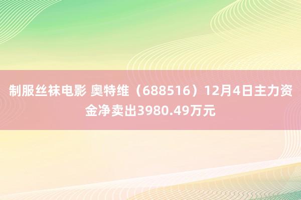 制服丝袜电影 奥特维（688516）12月4日主力资金净卖出3980.49万元