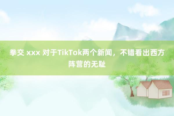 拳交 xxx 对于TikTok两个新闻，不错看出西方阵营的无耻