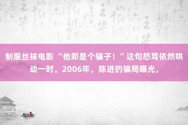 制服丝袜电影 “他即是个骗子！”这句怒骂依然哄动一时。2006年，陈进的骗局曝光，