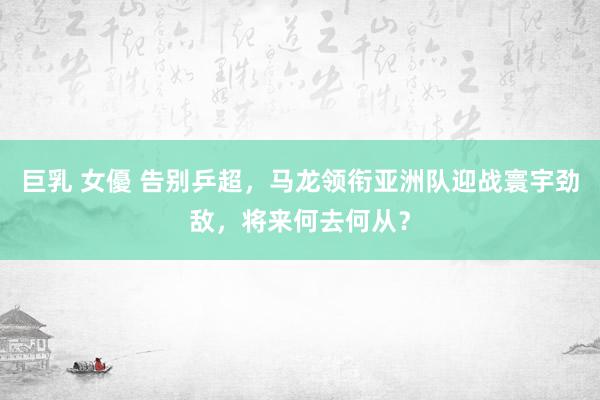 巨乳 女優 告别乒超，马龙领衔亚洲队迎战寰宇劲敌，将来何去何从？