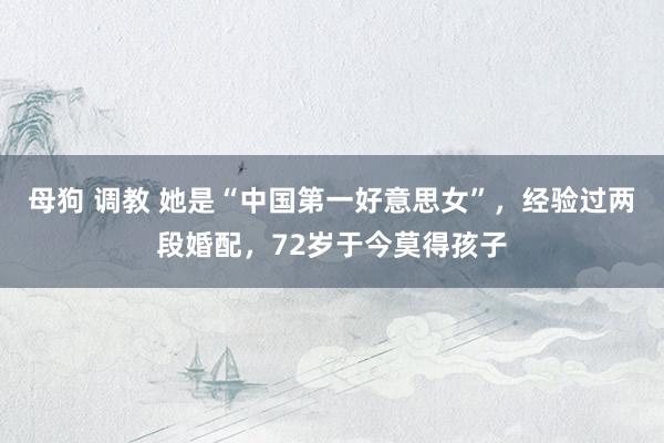 母狗 调教 她是“中国第一好意思女”，经验过两段婚配，72岁于今莫得孩子