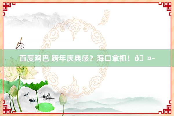 百度鸡巴 跨年庆典感？海口拿抓！🤭