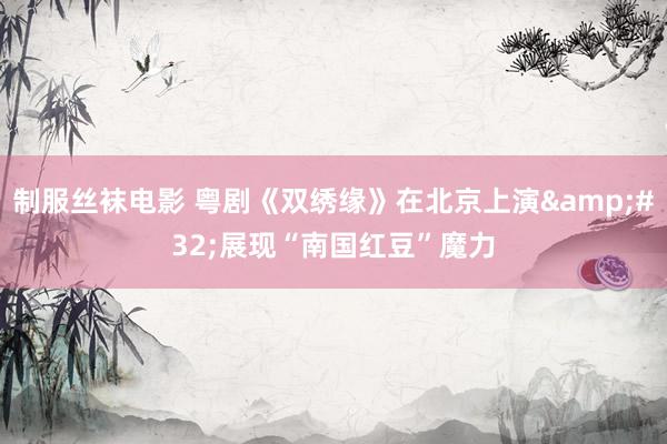 制服丝袜电影 粤剧《双绣缘》在北京上演&#32;展现“南国红豆”魔力