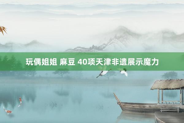 玩偶姐姐 麻豆 40项天津非遗展示魔力