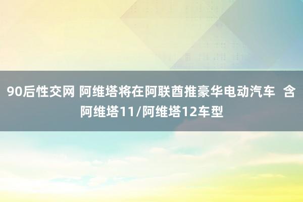 90后性交网 阿维塔将在阿联酋推豪华电动汽车  含阿维塔11/阿维塔12车型