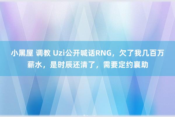 小黑屋 调教 Uzi公开喊话RNG，欠了我几百万薪水，是时辰还清了，需要定约襄助