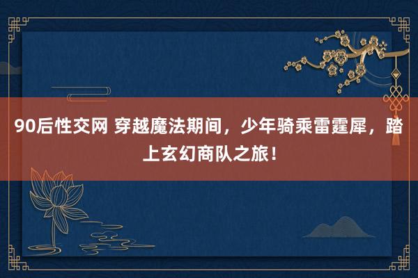90后性交网 穿越魔法期间，少年骑乘雷霆犀，踏上玄幻商队之旅！