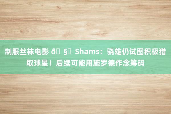 制服丝袜电影 🧐Shams：骁雄仍试图积极猎取球星！后续可能用施罗德作念筹码