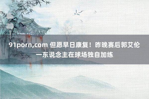 91porn,com 但愿早日康复！昨晚赛后郭艾伦一东说念主在球场独自加练