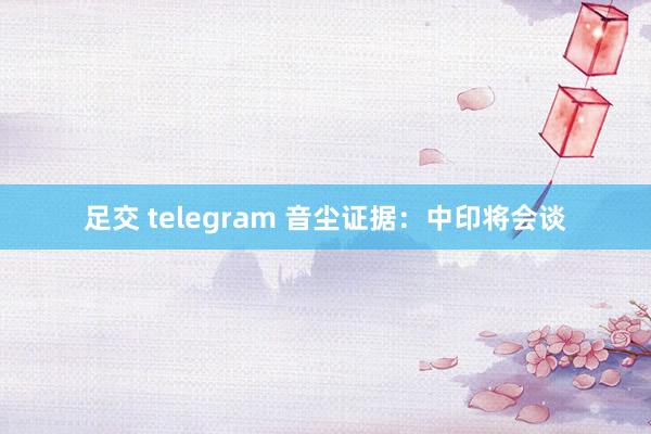 足交 telegram 音尘证据：中印将会谈