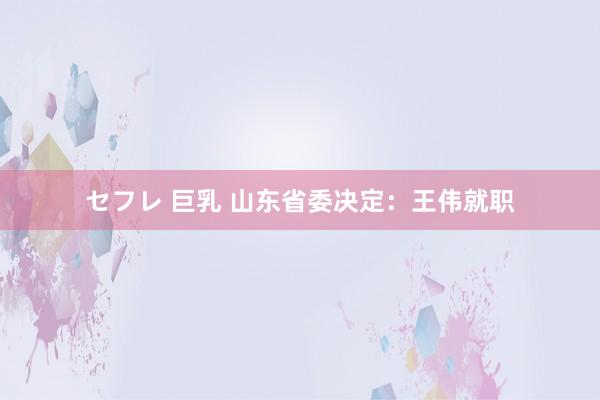 セフレ 巨乳 山东省委决定：王伟就职