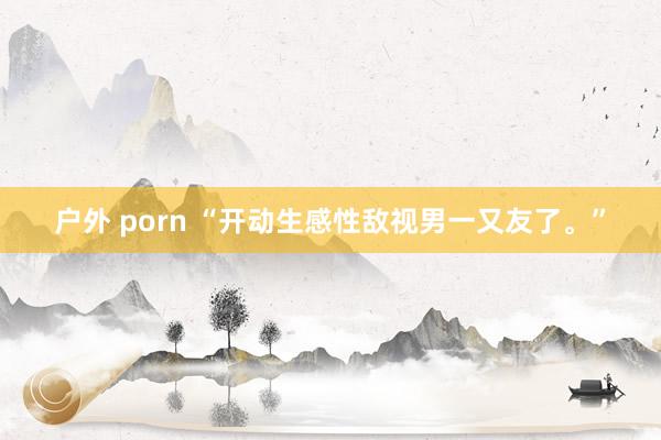 户外 porn “开动生感性敌视男一又友了。”