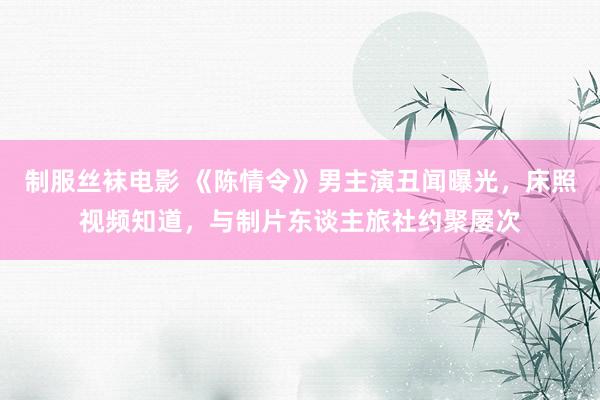 制服丝袜电影 《陈情令》男主演丑闻曝光，床照视频知道，与制片东谈主旅社约聚屡次