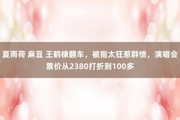 夏雨荷 麻豆 王鹤棣翻车，被指太狂惹群愤，演唱会票价从2380打折到100多