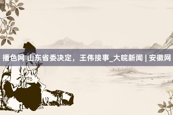 播色网 山东省委决定，王伟接事_大皖新闻 | 安徽网