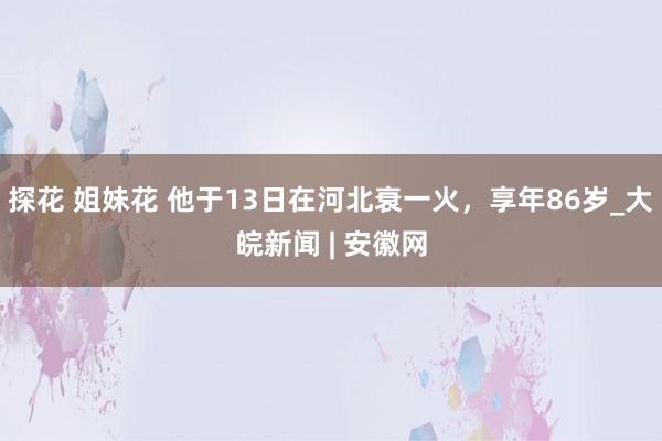 探花 姐妹花 他于13日在河北衰一火，享年86岁_大皖新闻 | 安徽网