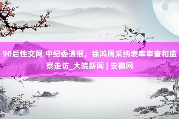 90后性交网 中纪委通报，徐鸿周采纳表率审查和监察走访_大皖新闻 | 安徽网