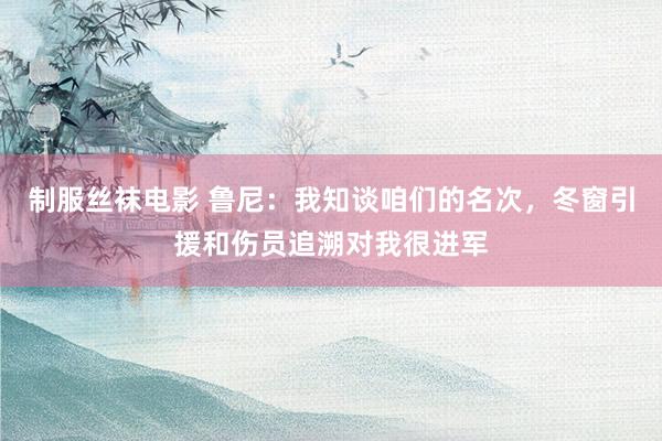 制服丝袜电影 鲁尼：我知谈咱们的名次，冬窗引援和伤员追溯对我很进军