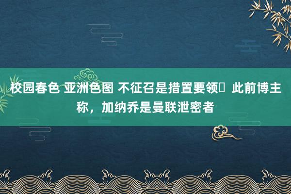 校园春色 亚洲色图 不征召是措置要领❓此前博主称，加纳乔是曼联泄密者