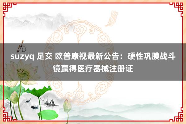 suzyq 足交 欧普康视最新公告：硬性巩膜战斗镜赢得医疗器械注册证