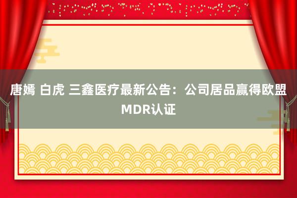 唐嫣 白虎 三鑫医疗最新公告：公司居品赢得欧盟MDR认证