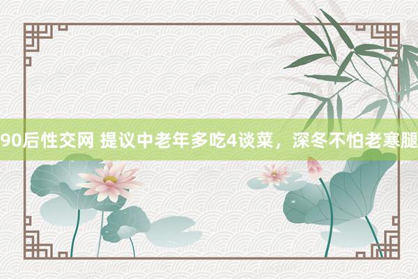 90后性交网 提议中老年多吃4谈菜，深冬不怕老寒腿