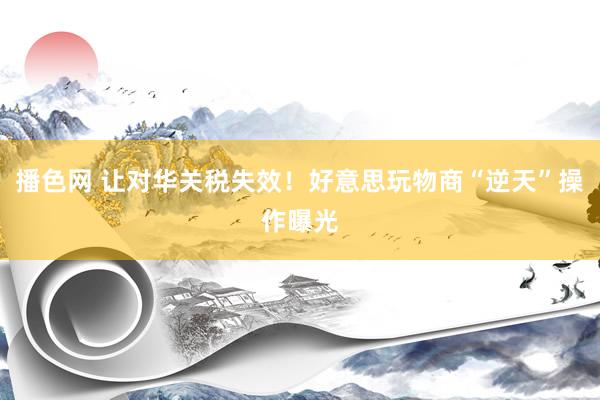 播色网 让对华关税失效！好意思玩物商“逆天”操作曝光