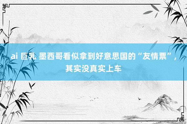 ai 巨乳 墨西哥看似拿到好意思国的“友情票”，其实没真实上车