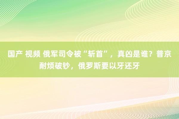 国产 视频 俄军司令被“斩首”，真凶是谁？普京耐烦破钞，俄罗斯要以牙还牙