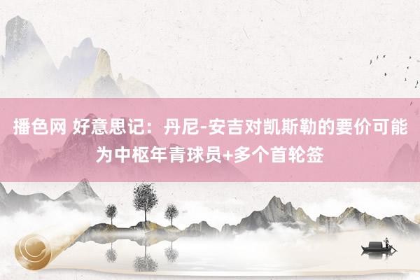 播色网 好意思记：丹尼-安吉对凯斯勒的要价可能为中枢年青球员+多个首轮签