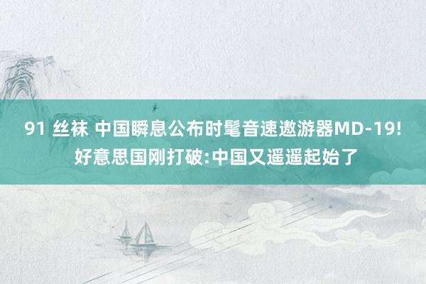 91 丝袜 中国瞬息公布时髦音速遨游器MD-19! 好意思国刚打破:中国又遥遥起始了