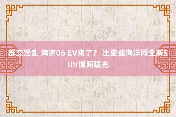 群交淫乱 海狮06 EV来了？ 比亚迪海洋网全新SUV谍照曝光