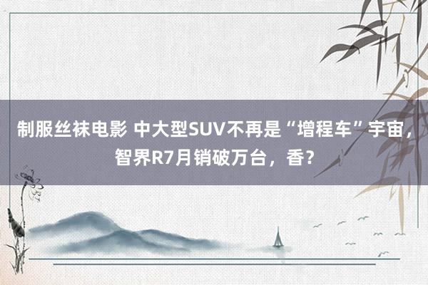 制服丝袜电影 中大型SUV不再是“增程车”宇宙，智界R7月销破万台，香？
