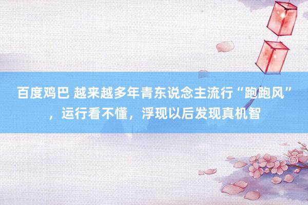 百度鸡巴 越来越多年青东说念主流行“跑跑风”，运行看不懂，浮现以后发现真机智