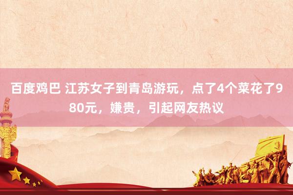 百度鸡巴 江苏女子到青岛游玩，点了4个菜花了980元，嫌贵，引起网友热议