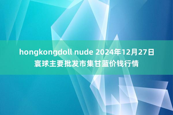 hongkongdoll nude 2024年12月27日寰球主要批发市集甘蓝价钱行情