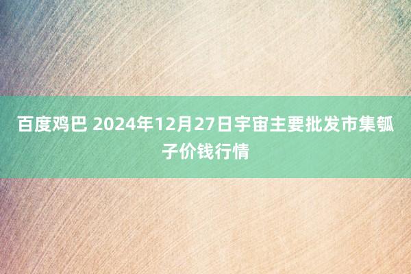 百度鸡巴 2024年12月27日宇宙主要批发市集瓠子价钱行情