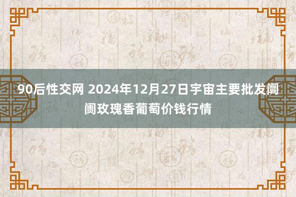 90后性交网 2024年12月27日宇宙主要批发阛阓玫瑰香葡萄价钱行情
