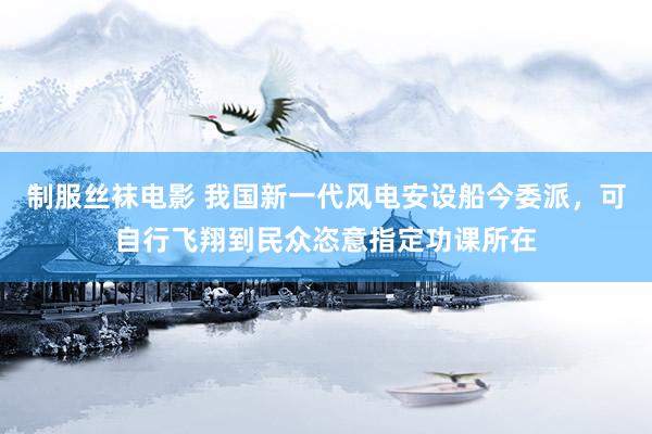制服丝袜电影 我国新一代风电安设船今委派，可自行飞翔到民众恣意指定功课所在