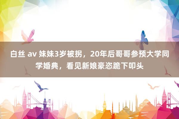 白丝 av 妹妹3岁被拐，20年后哥哥参预大学同学婚典，看见新娘豪恣跪下叩头
