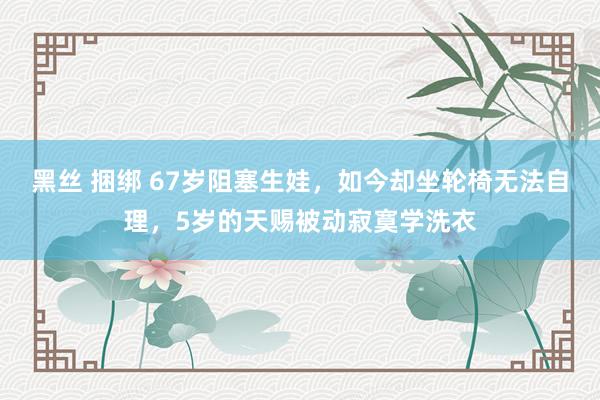 黑丝 捆绑 67岁阻塞生娃，如今却坐轮椅无法自理，5岁的天赐被动寂寞学洗衣