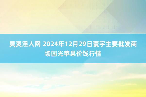 爽爽淫人网 2024年12月29日寰宇主要批发商场国光苹果价钱行情