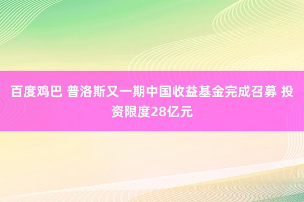 百度鸡巴 普洛斯又一期中国收益基金完成召募 投资限度28亿元