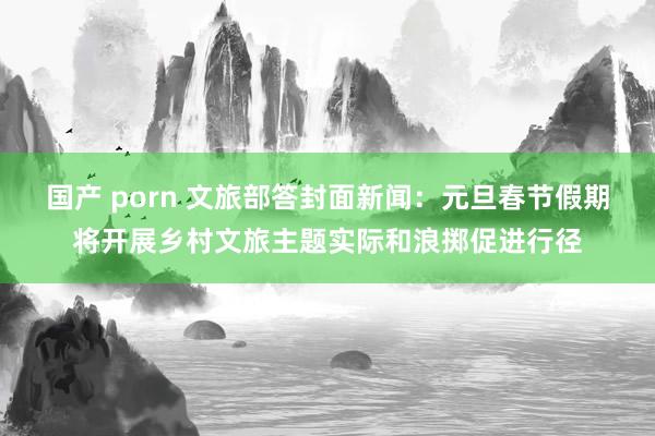 国产 porn 文旅部答封面新闻：元旦春节假期将开展乡村文旅主题实际和浪掷促进行径