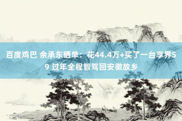 百度鸡巴 余承东晒单：花44.4万+买了一台享界S9 过年全程智驾回安徽故乡