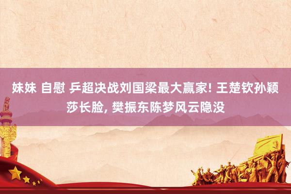 妹妹 自慰 乒超决战刘国梁最大赢家! 王楚钦孙颖莎长脸, 樊振东陈梦风云隐没