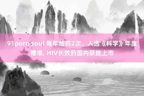 91porn soul 每年给药2次、入选《科学》年度糟塌, HIV长效药国内获批上市