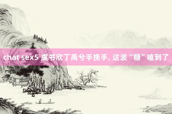 chat sex5 虞书欣丁禹兮手挽手, 这波“糖”嗑到了